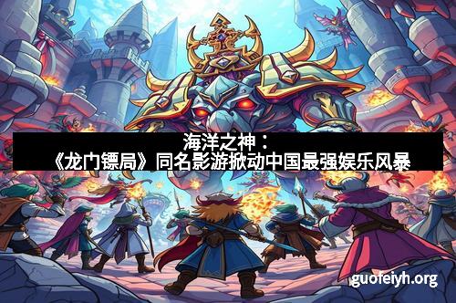 海洋之神：《龙门镖局》同名影游掀动中国最强娱乐风暴